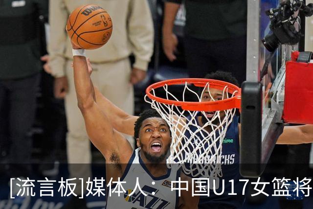 [流言板]媒体人：中国U17女篮将对阵新西兰，去年曾U16曾击败对手